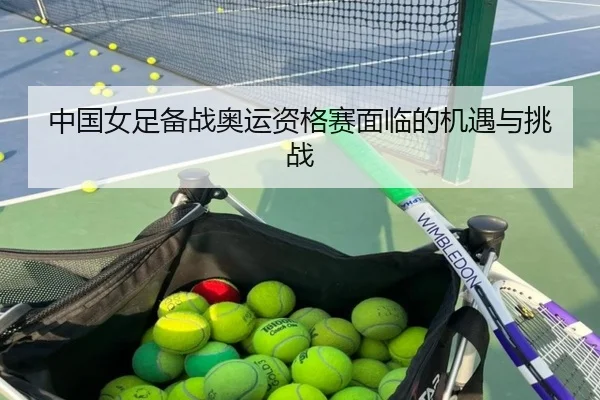 中国女足备战奥运资格赛面临的机遇与挑战